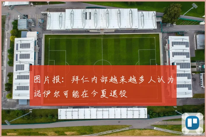 图片报：拜仁内部越来越多人认为诺伊尔可能在今夏退役